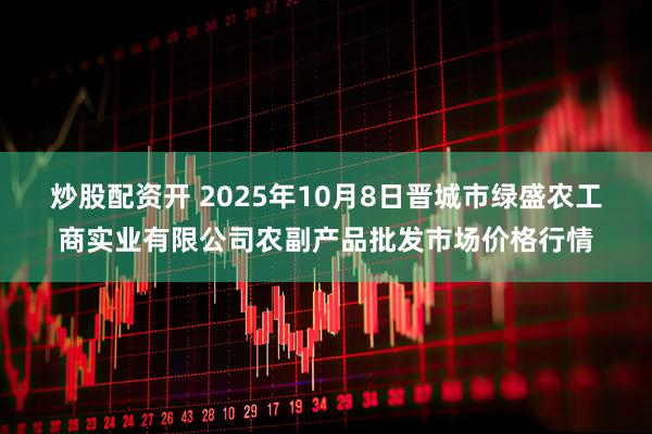 炒股配资开 2025年10月8日晋城市绿盛农工商实业有限公司农副产品批发市场价格行情
