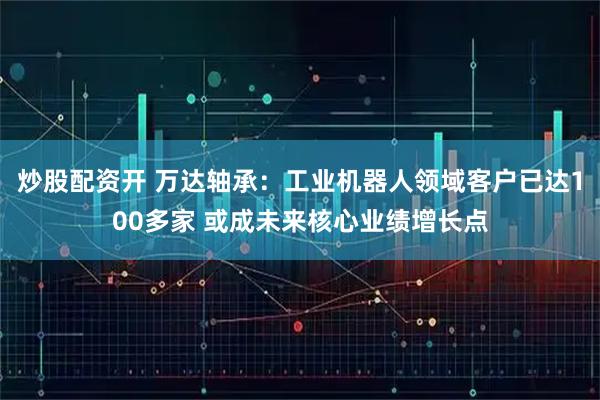 炒股配资开 万达轴承：工业机器人领域客户已达100多家 或成未来核心业绩增长点