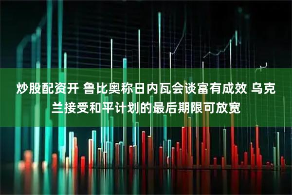 炒股配资开 鲁比奥称日内瓦会谈富有成效 乌克兰接受和平计划的最后期限可放宽