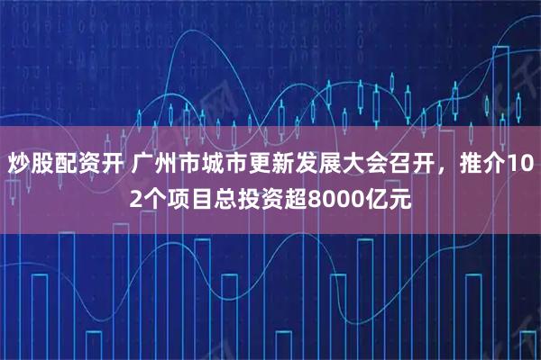 炒股配资开 广州市城市更新发展大会召开，推介102个项目总投资超8000亿元