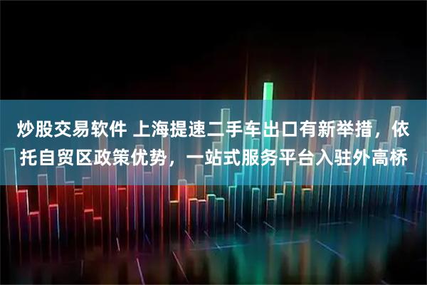 炒股交易软件 上海提速二手车出口有新举措，依托自贸区政策优势，一站式服务平台入驻外高桥