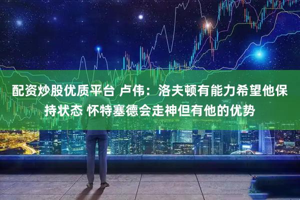 配资炒股优质平台 卢伟：洛夫顿有能力希望他保持状态 怀特塞德会走神但有他的优势