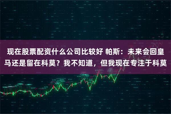 现在股票配资什么公司比较好 帕斯：未来会回皇马还是留在科莫？我不知道，但我现在专注于科莫