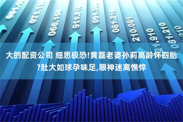 大的配资公司 细思极恐!黄磊老婆孙莉高龄怀四胎?肚大如球孕味足,眼神迷离憔悴