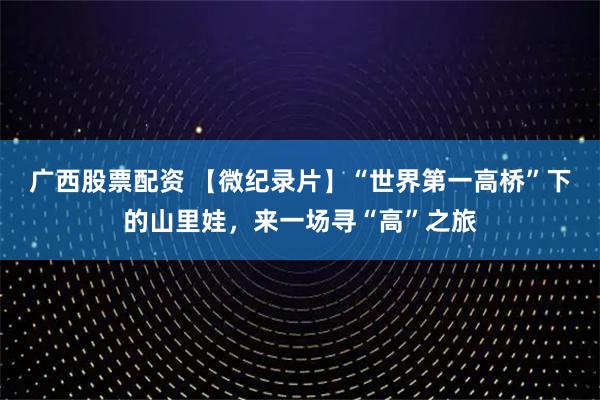 广西股票配资 【微纪录片】“世界第一高桥”下的山里娃，来一场寻“高”之旅