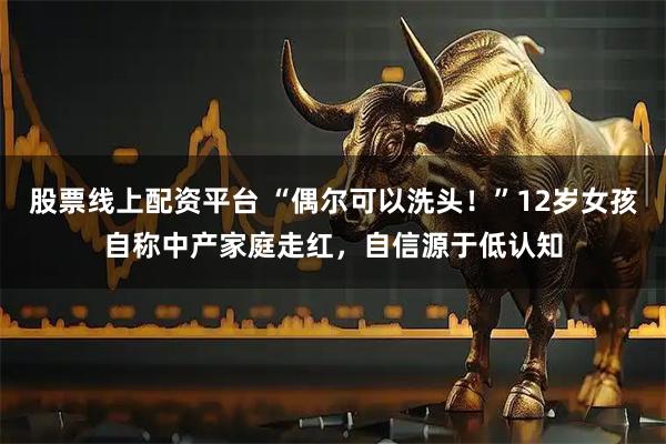 股票线上配资平台 “偶尔可以洗头！”12岁女孩自称中产家庭走红，自信源于低认知