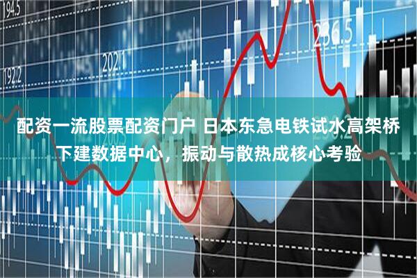 配资一流股票配资门户 日本东急电铁试水高架桥下建数据中心，振动与散热成核心考验