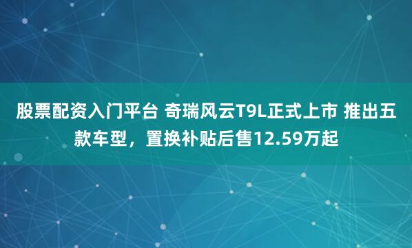 股票配资入门平台 奇瑞风云T9L正式上市 推出五款车型，置换补贴后售12.59万起