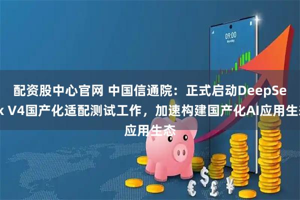 配资股中心官网 中国信通院：正式启动DeepSeek V4国产化适配测试工作，加速构建国产化AI应用生态