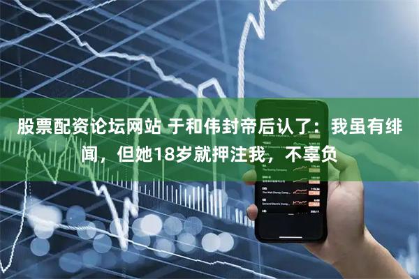 股票配资论坛网站 于和伟封帝后认了：我虽有绯闻，但她18岁就押注我，不辜负