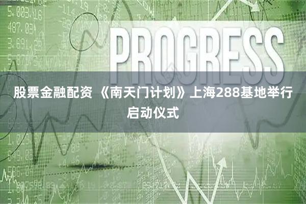 股票金融配资 《南天门计划》上海288基地举行启动仪式