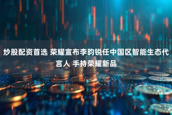 炒股配资首选 荣耀宣布李昀锐任中国区智能生态代言人 手持荣耀新品