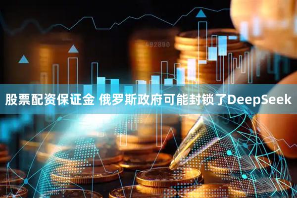 股票配资保证金 俄罗斯政府可能封锁了DeepSeek