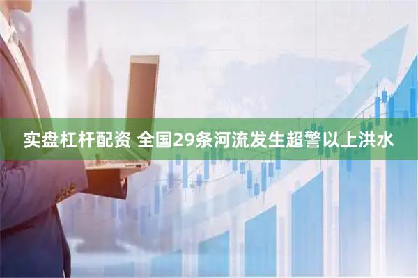 实盘杠杆配资 全国29条河流发生超警以上洪水