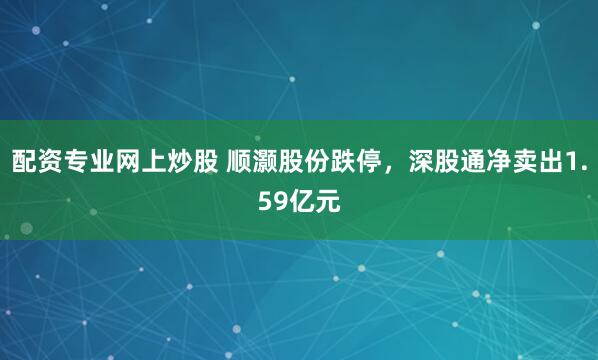 配资专业网上炒股 顺灏股份跌停，深股通净卖出1.59亿元