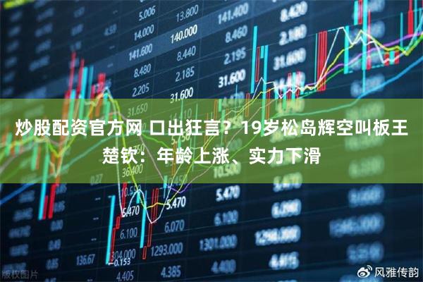 炒股配资官方网 口出狂言？19岁松岛辉空叫板王楚钦：年龄上涨、实力下滑