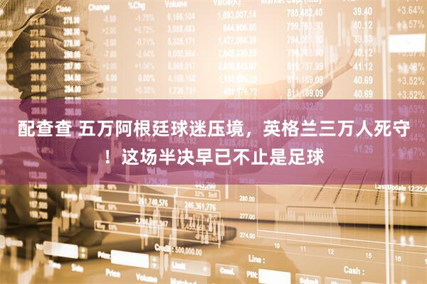 配查查 五万阿根廷球迷压境,英格兰三万人死守!这场半决早已不止是足球