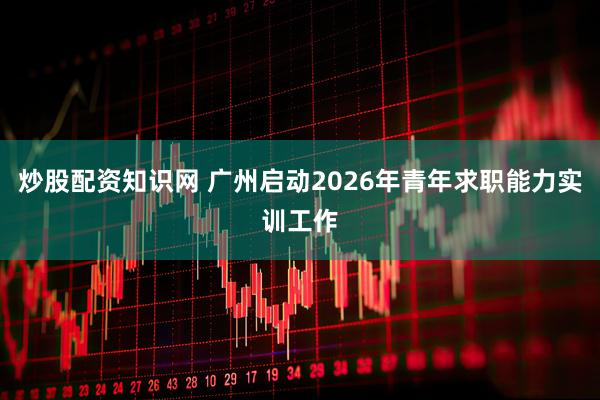 炒股配资知识网 广州启动2026年青年求职能力实训工作