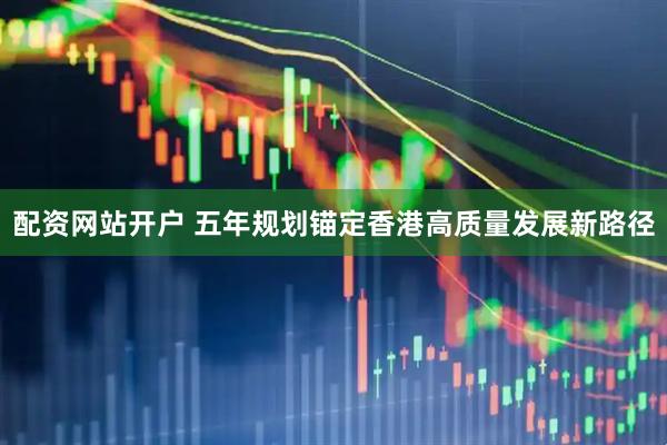 配资网站开户 五年规划锚定香港高质量发展新路径