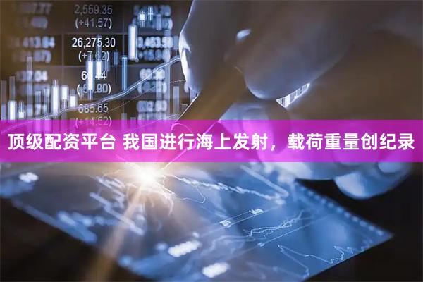 顶级配资平台 我国进行海上发射，载荷重量创纪录