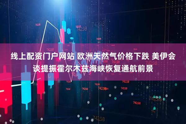 线上配资门户网站 欧洲天然气价格下跌 美伊会谈提振霍尔木兹海峡恢复通航前景