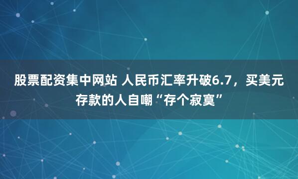 股票配资集中网站 人民币汇率升破6.7,买美元存款的人自嘲“存个寂寞”