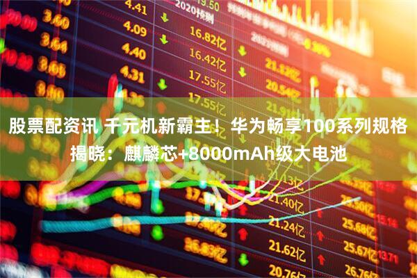 股票配资讯 千元机新霸主！华为畅享100系列规格揭晓：麒麟芯+8000mAh级大电池